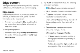 Edge screen
The Edge screen provides a variety of useful tools for
notifications, information feeds, and timekeeping.
Edge panels
Edge panels can be used to access apps, tasks, and
contacts, as well as view news, sports, and other
information on the Edge screen.
 u From any screen, drag the Edge panel handle to
the center of the screen. Swipe left or right to
view other panels.
To configure Edge panels:
 1. From any screen, drag the Edge panel handle to
the center of the screen, and then tap Edge
panel settings.
 2. Tap On/Off to enable the feature. The following
options are available:
 • Checkbox: Enable or disable each panel.
 • Edit (if available): Configure individual panels.
 • Search: Find panels that are either
installed or available to install.
 • More options > Reorder: Change the order of
the panels by dragging them to the left or
right.
 • More options > Uninstall: Remove an
Edge panel from your device.
 • More options > Edge panel handle:
 –  Move: Drag to change the position of
the Edge panel handle along the edge of
the screen.
 – Position: Choose either Right or Left to set
which side the Edge screen displays on.
Getting started 42
 