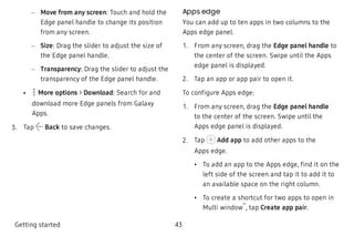  – Move from any screen: Touch and hold the
Edge panel handle to change its position
from any screen.
 – Size: Drag the slider to adjust the size of
the Edge panel handle.
 – Transparency: Drag the slider to adjust the
transparency of the Edge panel handle.
 • More options > Download: Search for and
download more Edge panels from Galaxy
Apps.
 3. Tap Back to save changes.
Apps edge
You can add up to ten apps in two columns to the
Apps edge panel.
 1. From any screen, drag the Edge panel handle to
the center of the screen. Swipe until the Apps
edge panel is displayed.
 2. Tap an app or app pair to open it.
To configure Apps edge:
 1. From any screen, drag the Edge panel handle
to the center of the screen. Swipe until the
Apps edge panel is displayed.
 2. Tap Add app to add other apps to the
Apps edge.
 • To add an app to the Apps edge, find it on the
left side of the screen and tap it to add it to
an available space on the right column.
 • To create a shortcut for two apps to open in
Multi window
™
, tap Create app pair.
Getting started 43
 