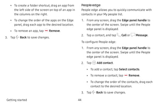  • To create a folder shortcut, drag an app from
the left side of the screen on top of an app in
the columns on the right.
 • To change the order of the apps on the Edge
panel, drag each app to the desired location.
 • To remove an app, tap Remove.
 3. Tap Back to save changes.
People edge
People edge allows you to quickly communicate with
contacts in your My people list.
 1. From any screen, drag the Edge panel handle to
the center of the screen. Swipe until the People
edge panel is displayed.
 2. Tap a contact, and tap Call or Message.
To configure People edge:
 1. From any screen, drag the Edge panel handle to
the center of the screen. Swipe until the People
edge panel is displayed.
 2. Tap Add contact.
 • To add a contact, tap Select contacts.
 • To remove a contact, tap Remove.
 • To change the order of the contacts, drag each
contact to the desired location.
 3. Tap Back to save changes.
Getting started 44
 