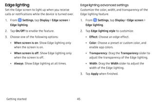 Edge lighting
Set the Edge screen to light up when you receive
calls or notifications while the device is turned over.
 1. From Settings, tap Display > Edge screen >
Edge lighting.
 2. Tap On/Off to enable the feature.
 3. Choose one of the following options:
 • When screen is on: Show Edge lighting only
when the screen is on.
 • When screen is off: Show Edge lighting only
when the screen is off.
 • Always: Show Edge lighting at all times.
Edge lighting advanced settings
Customize the color, width, and transparency of the
Edge lighting feature.
 1. From Settings, tap Display > Edge screen >
Edge lighting.
 2. Tap Edge lighting style to customize:
 • Effect: Choose an edge effect.
 • Color: Choose a preset or custom color, and
enable app colors.
 • Transparency: Drag the Transparency slider to
adjust the transparency of the Edge lighting.
 • Width: Drag the Width slider to adjust the
width of the Edge lighting.
 3. Tap Apply when finished.
Getting started 45
 