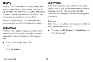 Bixby
Bixby is a virtual assistant that learns, evolves, and
adapts to you. It learns your routines, helps you set
up reminders based on time and location, and is built
in to your favorite apps. For more information, visit
samsung.com/us/support/owners/app/Bixby.
You can customize Bixby’s chat responses, quick
commands, and more from the Bixby Home page.
Bixby Home
The Bixby Home page displays customized content
based on your interactions. Bixby learns from your
usage patterns and will suggest content you may
like.
 u From a Home screen, swipe right.
– or –
Press the Bixby key.
Bixby Vision
Bixby is integrated with your Camera, Gallery, and
Internet apps to give you a deeper understanding of
what you see. It provides contextual icons for
translation, QR code detection, landmark recognition,
or shopping.
Camera
Bixby Vision is available on the Camera viewfinder to
help understand what you see.
 u From Apps, tap  Camera > Bixby Vision and
follow the prompts.
Getting started 48
 