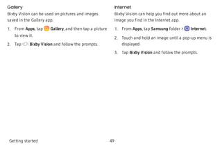 Gallery
Bixby Vision can be used on pictures and images
saved in the Gallery app.
 1. From Apps, tap  Gallery, and then tap a picture
to view it.
 2. Tap Bixby Vision and follow the prompts.
Internet
Bixby Vision can help you find out more about an
image you find in the Internet app.
 1. From Apps, tap Samsung folder >  Internet.
 2. Touch and hold an image until a pop-up menu is
displayed.
 3. Tap Bixby Vision and follow the prompts.
Getting started 49
 
