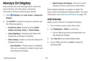 Always On Display
View missed calls and message alerts, check the
time and date, and view other customized
information without unlocking your device.
 1. From Settings, tap Lock screen > Always On
Display.
 2. Tap On/Off to enable the feature, and then set
the following options:
 • Content to show: Choose to show Home
button and clock, Clock, or Home button.
 • Auto brightness: Automatically adjust the
brightness of Always On Display.
 • Show always: Enable to show the Always On
Display at all times.
 – Set schedule: If Show always is disabled,
then set a schedule for when to start and
end Always On Display.
 • About Always On Display: View the current
software version and license information.
Some display settings can appear on both the
Lock screen and Always On Display (AOD). For more
information, see Clock and information on page 179.
AOD themes
Apply custom themes for Always On Display.
 1. From a Home screen, pinch the screen.
 2. Tap Wallpapers > AODs to customize.
 • Tap an AOD to preview and download it to
My Always On Display.
 3. Tap View all to see downloaded AODs.
 4. Tap an AOD, and then tap Set to apply the
selected AOD.
Getting started 50
 