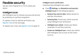 Flexible security
Use your face, fingerprint, or iris to unlock your
device.
Intelligent scan
Use Intelligent scan to improve accuracy and security
by combining iris and face recognition.
To register a face for identity verification, see
Register a face on the next page.
To register your irises, see Register irises on page 53.
Intelligent scan verification
Customize how Intelligent scan works.
 u From Settings, tap Biometrics and security >
Intelligent scan for the following options:
 l Remove face and iris data: Delete stored iris
and face information.
 l Samsung Pass: Access your online accounts
using Intelligent scan verification.
 l Intelligent scan unlock: Unlock your device
using both iris and face scanning.
 l Screen-on intelligent scan: Unlock your device
with Intelligent scan as soon as the screen
turns on.
Getting started 51
 