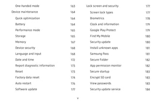 One-handed mode 163
Device maintenance 164
Quick optimization 164
Battery 164
Performance mode 165
Storage 165
Memory 167
Device security 168
Language and input 168
Date and time 172
Report diagnostic information 173
Reset 173
Factory data reset 174
Auto restart 176
Software update 177
Lock screen and security 177
Screen lock types 177
Biometrics 178
Clock and information 179
Google Play Protect 179
Find My Mobile 180
Security update 180
Install unknown apps 181
Samsung Pass 181
Secure Folder 182
App permission monitor 182
Secure startup 183
Encrypt SD card 183
View passwords 183
Security update service 184
v
 