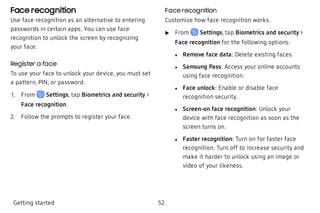 Face recognition
Use face recognition as an alternative to entering
passwords in certain apps. You can use face
recognition to unlock the screen by recognizing
your face.
Register a face
To use your face to unlock your device, you must set
a pattern, PIN, or password.
 1. From Settings, tap Biometrics and security >
Face recognition.
 2. Follow the prompts to register your face.
Face recognition
Customize how face recognition works.
 u From Settings, tap Biometrics and security >
Face recognition for the following options:
 l Remove face data: Delete existing faces.
 l Samsung Pass: Access your online accounts
using face recognition.
 l Face unlock: Enable or disable face
recognition security.
 l Screen-on face recognition: Unlock your
device with face recognition as soon as the
screen turns on.
 l Faster recognition: Turn on for faster face
recognition. Turn off to increase security and
make it harder to unlock using an image or
video of your likeness.
Getting started 52
 