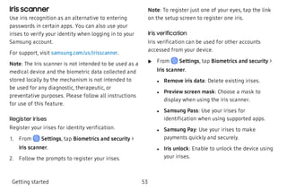 Iris scanner
Use iris recognition as an alternative to entering
passwords in certain apps. You can also use your
irises to verify your identity when logging in to your
Samsung account.
For support, visit samsung.com/us/irisscanner.
Note: The Iris scanner is not intended to be used as a
medical device and the biometric data collected and
stored locally by the mechanism is not intended to
be used for any diagnostic, therapeutic, or
preventative purposes. Please follow all instructions
for use of this feature.
Register irises
Register your irises for identity verification.
 1. From Settings, tap Biometrics and security >
Iris scanner.
 2. Follow the prompts to register your irises.
Note: To register just one of your eyes, tap the link
on the setup screen to register one iris.
Iris verification
Iris verification can be used for other accounts
accessed from your device.
 u From Settings, tap Biometrics and security >
Iris scanner.
 l Remove iris data: Delete existing irises.
 l Preview screen mask: Choose a mask to
display when using the iris scanner.
 l Samsung Pass: Use your irises for
identification when using supported apps.
 l Samsung Pay: Use your irises to make
payments quickly and securely.
 l Iris unlock: Enable to unlock the device using
your irises.
Getting started 53
 