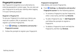 Fingerprint scanner
Use fingerprint recognition as an alternative to
entering passwords in certain apps. You can also use
your fingerprint to verify your identity when logging
in to your Samsung account.
Register a fingerprint
To use your fingerprint to unlock your device, you
must set a pattern, PIN, or password. You can
register up to three fingerprints.
 1. From Settings, tap Biometrics and security >
Fingerprint scanner.
 2. Follow the prompts to register your fingerprint.
Fingerprint management
Add, delete, and rename fingerprints.
 u From Settings, tap Biometrics and security >
Fingerprint scanner for the following options:
 l To rename a fingerprint, tap the fingerprint,
enter a new name, and then tap Rename.
 l To add a fingerprint, tap Add fingerprint
and follow the prompts to register a
fingerprint.
 l To delete a fingerprint, touch and hold the
fingerprint, and then tap Remove.
Getting started 55
 