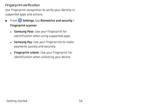 Fingerprint verification
Use fingerprint recognition to verify your identity in
supported apps and actions.
 u From Settings, tap Biometrics and security >
Fingerprint scanner.
 l Samsung Pass: Use your fingerprint for
identification when using supported apps.
 l Samsung Pay: Use your fingerprints to make
payments quickly and securely.
 l Fingerprint unlock: Use your fingerprint for
identification when unlocking your device.
Getting started 56
 