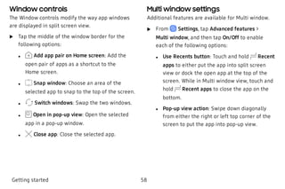 Window controls
The Window controls modify the way app windows
are displayed in split screen view.
 u Tap the middle of the window border for the
following options:
 l Add app pair on Home screen: Add the
open pair of apps as a shortcut to the
Home screen.
 l Snap window: Choose an area of the
selected app to snap to the top of the screen.
 l Switch windows: Swap the two windows.
 l Open in pop-up view: Open the selected
app in a pop-up window.
 l Close app: Close the selected app.
Multi window settings
Additional features are available for Multi window.
 u From Settings, tap Advanced features >
Multi window, and then tap On/Off to enable
each of the following options:
 l Use Recents button: Touch and hold Recent
apps to either put the app into split screen
view or dock the open app at the top of the
screen. While in Multi window view, touch and
hold Recent apps to close the app on the
bottom.
 l Pop-up view action: Swipe down diagonally
from either the right or left top corner of the
screen to put the app into pop-up view.
Getting started 58
 