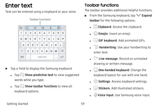 Enter text
Text can be entered using a keyboard or your voice.
Toolbar functions
 u Tap a field to display the Samsung keyboard.
 l Tap Show predictive text to view suggested
words while you type.
 l Tap Show toolbar functions to view all
keyboard options.
Toolbar functions
The toolbar provides additional helpful functions.
 u From the Samsung keyboard, tap Expand
toolbar for the following options:
 l Clipboard: Access the clipboard.
 l Emojis: Insert an emoji.
 l GIF keyboard: Add animated GIFs.
 l Handwriting: Use your handwriting to
enter text.
 l Live message: Record an animated
drawing or written message.
 l One-handed keyboard: Change the
keyboard layout for use with one hand.
 l Settings: Access keyboard settings.
 l Stickers: Add illustrated stickers.
 l Voice input: Use Samsung voice input.
Getting started 59
 