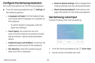 Configure the Samsung keyboard
Set customized options for the Samsung keyboard.
 u From the Samsung keyboard, tap Settings for
the following options:
 l Languages and types: Set the keyboard type
and choose which languages are available on
the keyboard.
 – To switch between languages, slide the
Space bar sideways.
 l Smart typing: Use predictive text and
auto-correction features to prevent common
typing mistakes. Type by swiping between
letters.
 l Keyboard layout and feedback: Customize the
appearance and function of the keyboard.
 l Pen detection: Show the handwriting pad
when the S Pen is detected.
 l Reset to default settings: Return keyboard to
original settings and clear personalized data.
 l About Samsung keyboard: View version and
legal information for the Samsung keyboard.
Use Samsung voice input
Instead of typing, enter text by speaking.
 1. From the Samsung keyboard, tap Voice input.
 2. Tap the screen and speak your text.
Getting started 60
 