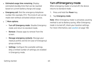  l Estimated usage time remaining: Display
estimated standby time that can be reached
based on current battery charge and usage.
 l Emergency call: Dial the emergency telephone
number (for example, 911). This kind of call can be
made even without activated cellular service.
 l More options:
 – Turn off Emergency mode: Disable Emergency
mode and return to standard mode.
 – Remove: Choose apps to remove from the
screen.
 – Manage emergency contacts: Manage your
medical profile and ICE (In Case of Emergency)
group contacts.
 – Settings: Configure the available settings.
Only a limited number of settings are enabled
in Emergency mode.
Turn off Emergency mode
When emergency mode is turned off, the device
returns to standard mode.
 1. Press and hold the Power key.
 2. Tap Emergency mode.
Note: When Emergency mode is activated, Locating
method is set to Battery saving. After Emergency
mode is turned off, check your location settings.
For more information, see Location on page 148.
Getting started 63
 