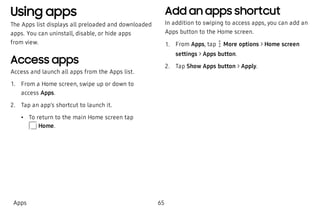 Using apps
The Apps list displays all preloaded and downloaded
apps. You can uninstall, disable, or hide apps
from view.
Access apps
Access and launch all apps from the Apps list.
 1. From a Home screen, swipe up or down to
access Apps.
 2. Tap an app’s shortcut to launch it.
 • To return to the main Home screen tap
Home.
Add an apps shortcut
In addition to swiping to access apps, you can add an
Apps button to the Home screen.
 1. From Apps, tap More options > Home screen
settings > Apps button.
 2. Tap Show Apps button > Apply.
Apps 65
 