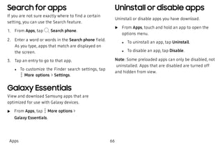 Search for apps
If you are not sure exactly where to find a certain
setting, you can use the Search feature.
 1. From Apps, tap Search phone.
 2. Enter a word or words in the Search phone field.
As you type, apps that match are displayed on
the screen.
 3. Tap an entry to go to that app.
 l To customize the Finder search settings, tap
More options > Settings.
Galaxy Essentials
View and download Samsung apps that are
optimized for use with Galaxy devices.
 u From Apps, tap More options >
Galaxy Essentials.
Uninstall or disable apps
Uninstall or disable apps you have download.
 u From Apps, touch and hold an app to open the
options menu.
 l To uninstall an app, tap Uninstall.
 l To disable an app, tap Disable.
Note: Some preloaded apps can only be disabled, not
uninstalled. Apps that are disabled are turned off
and hidden from view.
Apps 66
 