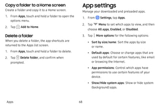 Copy a folder to a Home screen
Create a folder and copy it to a Home screen.
 1. From Apps, touch and hold a folder to open the
options menu.
 2. Tap Add to Home.
Delete a folder
When you delete a folder, the app shortcuts are
returned to the Apps list screen.
 1. From Apps, touch and hold a folder to delete.
 2. Tap Delete folder, and confirm when
prompted.
App settings
Manage your downloaded and preloaded apps.
 1. From Settings, tap Apps.
 2. Tap Menu to set which apps to view, and then
choose All apps, Enabled, or Disabled.
 3. Tap  More options for the following options:
 • Sort by size/name: Sort the apps by size
or name.
 • Default apps: Choose or change apps that are
used by default for certain features, like email
or browsing the Internet.
 • App permissions: Control which apps have
permissions to use certain features of your
device.
 • Show/Hide system apps: Show or hide system
(background) apps.
Apps 68
 