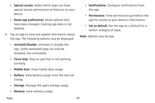  • Special access: Select which apps can have
special access permissions to features on your
device.
 • Reset app preferences: Reset options that
have been changed. Existing app data is not
deleted.
 4. Tap an app to view and update information about
the app. The following options may be displayed:
 • Uninstall/Disable: Uninstall or disable the
app. Some preloaded apps can only be
disabled, not uninstalled.
 • Force stop: Stop an app that is not working
correctly.
 • Mobile data: View mobile data usage.
 • Battery: View battery usage since the last full
charge.
 • Storage: Manage the app’s storage usage.
 • Memory: View memory usage.
 • Notifications: Configure notifications from
the app.
 • Permissions: View permissions granted to the
app for access to your device’s information.
 • Set as default: Set the app as a default for a
certain category of apps.
Note: Options vary by app.
Apps 69
 