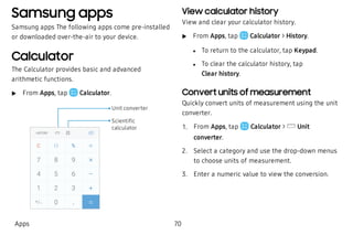 Samsung apps
Samsung apps The following apps come pre-installed
or downloaded over-the-air to your device.
Calculator
The Calculator provides basic and advanced
arithmetic functions.
 u From Apps, tap Calculator.
Scientiﬁc
calculator
Unit converter
View calculator history
View and clear your calculator history.
 u From Apps, tap Calculator > History.
 l To return to the calculator, tap Keypad.
 l To clear the calculator history, tap
Clear history.
Convert units of measurement
Quickly convert units of measurement using the unit
converter.
 1. From Apps, tap Calculator > Unit
converter.
 2. Select a category and use the drop-down menus
to choose units of measurement.
 3. Enter a numeric value to view the conversion.
Apps 70
 