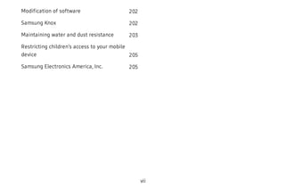 Modification of software 202
Samsung Knox 202
Maintaining water and dust resistance 203
Restricting children’s access to your mobile
device 205
Samsung Electronics America, Inc. 205
vii
 