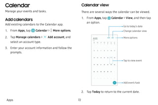 Calendar
Manage your events and tasks.
Add calendars
Add existing calendars to the Calendar app.
 1. From Apps, tap Calendar >  More options.
 2. Tap Manage calendars > Add account, and
select an account type.
 3. Enter your account information and follow the
prompts.
Calendar view
There are several ways the calendar can be viewed.
 1. From Apps, tap Calendar > View, and then tap
an option.
Add event/task
More options
Change calendar view
Go to today’s date
Tap to view event
 2. Tap Today to return to the current date.
Apps 72
 