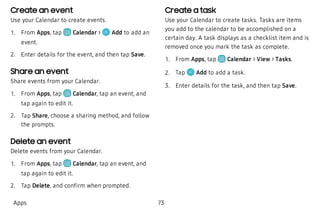 Create an event
Use your Calendar to create events.
 1. From Apps, tap Calendar > Add to add an
event.
 2. Enter details for the event, and then tap Save.
Share an event
Share events from your Calendar.
 1. From Apps, tap Calendar, tap an event, and
tap again to edit it.
 2. Tap Share, choose a sharing method, and follow
the prompts.
Delete an event
Delete events from your Calendar.
 1. From Apps, tap Calendar, tap an event, and
tap again to edit it.
 2. Tap Delete, and confirm when prompted.
Create a task
Use your Calendar to create tasks. Tasks are items
you add to the calendar to be accomplished on a
certain day. A task displays as a checklist item and is
removed once you mark the task as complete.
 1. From Apps, tap Calendar > View > Tasks.
 2. Tap Add to add a task.
 3. Enter details for the task, and then tap Save.
Apps 73
 
