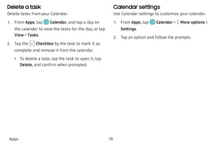 Delete a task
Delete tasks from your Calendar.
 1. From Apps, tap Calendar, and tap a day on
the calendar to view the tasks for the day, or tap
View > Tasks.
 2. Tap the Checkbox by the task to mark it as
complete and remove it from the calendar.
 • To delete a task, tap the task to open it, tap
Delete, and confirm when prompted.
Calendar settings
Use Calendar settings to customize your calendar.
 1. From Apps, tap Calendar >  More options >
Settings.
 2. Tap an option and follow the prompts.
Apps 74
 