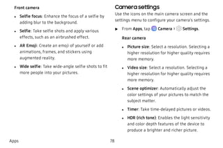 Front camera
 l Selfie focus: Enhance the focus of a selfie by
adding blur to the background.
 l Selfie: Take selfie shots and apply various
effects, such as an airbrushed effect.
 l AR Emoji: Create an emoji of yourself or add
animations, frames, and stickers using
augmented reality.
 l Wide selfie: Take wide-angle selfie shots to fit
more people into your pictures.
Camera settings
Use the icons on the main camera screen and the
settings menu to configure your camera’s settings.
 u From Apps, tap Camera > Settings.
Rear camera
 l Picture size: Select a resolution. Selecting a
higher resolution for higher quality requires
more memory.
 l Video size: Select a resolution. Selecting a
higher resolution for higher quality requires
more memory.
 l Scene optimizer: Automatically adjust the
color settings of your pictures to match the
subject matter.
 l Timer: Take time-delayed pictures or videos.
 l HDR (rich tone): Enables the light sensitivity
and color depth features of the device to
produce a brighter and richer picture.
Apps 78
 