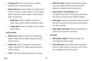  l Tracking AF: Focus on and track a subject
selected on the preview screen.
 l Super slow-mo: Record videos at a high frame
rate for viewing in slow motion. You can play a
specific section of each video in slow motion
after recording it.
 – Multi-take: Catch multiple moments in
super slow motion while recording a video.
 – Single-take: Record a single action in super
slow motion.
Front camera
 l Picture size: Select a resolution. Selecting a
higher resolution for higher quality requires
more memory.
 l Video size: Select a resolution. Selecting a
higher resolution for higher quality requires
more memory.
 l Timer: Take time-delayed pictures or videos.
 l HDR (rich tone): Enables the light sensitivity
and color depth features of the device to
produce a brighter and richer picture.
 l Save pictures as previewed: Save
self-portraits or self-recordings as viewed on
the camera screen, not as flipped images.
 l Show palm: Hold your hand out with your palm
facing the camera to have your picture taken
in a few seconds.
 l Face shape correction: Reduce the effects of
camera lens distortion on faces.
Common
 l Edit camera modes: Enable, disable, and
rearrange shooting modes.
 l Flaw detection: Get notified when someone
blinks or looks blurry in pictures, and if there
are smudges on the camera lens.
Apps 79
 