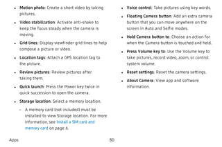  l Motion photo: Create a short video by taking
pictures.
 l Video stabilization: Activate anti-shake to
keep the focus steady when the camera is
moving.
 l Grid lines: Display viewfinder grid lines to help
compose a picture or video.
 l Location tags: Attach a GPS location tag to
the picture.
 l Review pictures: Review pictures after
taking them.
 l Quick launch: Press the Power key twice in
quick succession to open the camera.
 l Storage location: Select a memory location.
 – A memory card (not included) must be
installed to view Storage location. For more
information, see Install a SIM card and
memory card on page 6.
 l Voice control: Take pictures using key words.
 l Floating Camera button: Add an extra camera
button that you can move anywhere on the
screen in Auto and Selfie modes.
 l Hold Camera button to: Choose an action for
when the Camera button is touched and held.
 l Press Volume key to: Use the Volume key to
take pictures, record video, zoom, or control
system volume.
 l Reset settings: Reset the camera settings.
 l About Camera: View app and software
information.
Apps 80
 