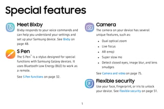 Special features
1
Meet Bixby
Bixby responds to your voice commands and
can help you understand your settings and
set up your Samsung device. See Bixby on
page 48.
S Pen
The S Pen
™
is a stylus designed for special
functions with Samsung Galaxy devices. It
uses Bluetooth Low Energy (BLE) to work as
a remote.
See S Pen functions on page 32.
Camera
The camera on your device has several
unique features, such as:
 l Dual optical zoom
 l Live focus
 l AR emoji
 l Super slow mo
 l Detect closed eyes, image blur, and lens
smudges
See Camera and video on page 75.
Flexible security
Use your face, fingerprint, or iris to unlock
your device. See Flexible security on page 51.
 