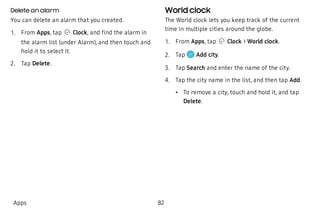 Delete an alarm
You can delete an alarm that you created.
 1. From Apps, tap Clock, and find the alarm in
the alarm list (under Alarm), and then touch and
hold it to select it.
 2. Tap Delete.
World clock
The World clock lets you keep track of the current
time in multiple cities around the globe.
 1. From Apps, tap Clock > World clock.
 2. Tap Add city.
 3. Tap Search and enter the name of the city.
 4. Tap the city name in the list, and then tap Add.
 • To remove a city, touch and hold it, and tap
Delete.
Apps 82
 