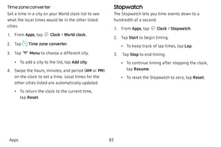 Time zone converter
Set a time in a city on your World clock list to see
what the local times would be in the other listed
cities.
 1. From Apps, tap Clock > World clock.
 2. Tap  Time zone converter.
 3. Tap Menu to choose a different city.
 • To add a city to the list, tap Add city.
 4. Swipe the hours, minutes, and period (AM or PM)
on the clock to set a time. Local times for the
other cities listed are automatically updated.
 • To return the clock to the current time,
tap Reset.
Stopwatch
The Stopwatch lets you time events down to a
hundredth of a second.
 1. From Apps, tap Clock > Stopwatch.
 2. Tap Start to begin timing.
 • To keep track of lap times, tap Lap.
 3.  Tap Stop to end timing.
 • To continue timing after stopping the clock,
tap Resume.
 • To reset the Stopwatch to zero, tap Reset.
Apps 83
 