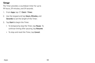 Timer
The Timer provides a countdown timer for up to
99 hours, 59 minutes, and 59 seconds.
 1. From Apps, tap Clock > Timer.
 2. Use the keypad and tap Hours, Minutes, and
Seconds to set the length of the Timer.
 3. Tap Start to begin the Timer.
 • To temporarily stop the Timer, tap Pause. To
continue timing after pausing, tap Resume.
 • To stop and reset the Timer, tap Cancel.
Apps 84
 