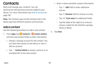 Contacts
Store and manage your contacts. You can
synchronize with personal accounts added to your
device. For more information, see Add an account on
page 187.
Note: The Contacts app and the Contacts tab in the
device app have different options and functions.
Add a contact
Use the following procedure to add a new contact.
 1. From Apps, tap  Contacts > Create contact,
and then tap contact fields to enter information.
 • Choose a storage account for the contact. You
can store the contact on the device or sync it
with an account.
 • Tap Contact photo to assign a picture or an
animated GIF to the new contact.
 • Enter a name and other contact information.
 – Tap Add field to enter additional
entries.
 – Tap Remove field to remove an entry.
 – Tap View more for additional fields.
 – Tap the label to the right of an entry to
choose a label for the field (for example,
Home or Work).
 2. Tap Save.
Apps 85
 