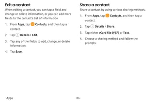 Edit a contact
When editing a contact, you can tap a field and
change or delete information, or you can add more
fields to the contact’s list of information.
 1. From Apps, tap  Contacts, and then tap a
contact.
 2. Tap Details > Edit.
 3. Tap any of the fields to add, change, or delete
information.
 4. Tap Save.
Share a contact
Share a contact by using various sharing methods.
 1. From Apps, tap Contacts, and then tap a
contact.
 2. Tap Details > Share.
 3. Tap either vCard file (VCF) or Text.
 4. Choose a sharing method and follow the
prompts.
Apps 86
 