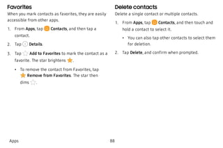Favorites
When you mark contacts as favorites, they are easily
accessible from other apps.
 1. From Apps, tap Contacts, and then tap a
contact.
 2. Tap Details.
 3. Tap Add to Favorites to mark the contact as a
favorite. The star brightens .
 • To remove the contact from Favorites, tap
Remove from Favorites. The star then
dims .
Delete contacts
Delete a single contact or multiple contacts.
 1. From Apps, tap Contacts, and then touch and
hold a contact to select it.
 • You can also tap other contacts to select them
for deletion.
 2. Tap Delete, and confirm when prompted.
Apps 88
 