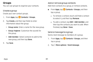Groups
You can use groups to organize your contacts.
Create a group
Create your own contact groups.
 1. From Apps, tap Contacts > Groups.
 2. Tap Create, and then tap fields to enter
information about the group:
 • Group name: Enter a name for the new group.
 • Group ringtone: Customize the sounds for
the group.
 • Add member: Select contacts to add to the
new group, and then tap Done.
 3. Tap Save.
Add or remove group contacts
Add more contacts to a group, or remove contacts.
 u From Apps, tap Contacts > Groups, and then
tap a group.
 l To remove a contact, touch and hold a contact
to select it, and then tap Remove.
 l To add a contact, tap Edit > Add member, and
then tap the contacts you want to add. When
finished, tap Done > Save.
Send a message to a group
Send a text message to members of a group.
 1. From Apps, tap Contacts > Groups, and then
tap a group.
 2. Tap  More options > Send message.
Apps 89
 