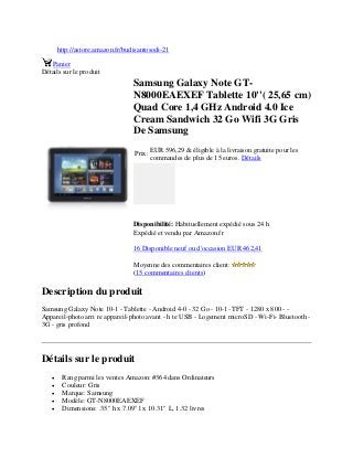 http://astore.amazon.fr/budisantosodi-21
Panier
Détails sur le produit
Samsung Galaxy Note GT-
N8000EAEXEF Tablette 10''( 25,65 cm)
Quad Core 1,4 GHz Android 4.0 Ice
Cream Sandwich 32 Go Wifi 3G Gris
De Samsung
Prix:
EUR 596,29 & éligible à la livraison gratuite pour les
commandes de plus de 15 euros. Détails
Disponibilité: Habituellement expédié sous 24 h
Expédié et vendu par Amazon.fr
16 Disponible neuf ou d'occasion EUR 462,41
Moyenne des commentaires client:
(15 commentaires clients)
Description du produit
Samsung Galaxy Note 10-1 - Tablette - Android 4-0 - 32 Go - 10-1- TFT - 1280 x 800 - -
Appareil-photo arri re appareil-photo avant - h te USB - Logement microSD - Wi-Fi- Bluetooth -
3G - gris profond
Détails sur le produit
 Rang parmi les ventes Amazon: #364 dans Ordinateurs
 Couleur: Gris
 Marque: Samsung
 Modèle: GT-N8000EAEXEF
 Dimensions: .35" h x 7.09" l x 10.31" L, 1.32 livres
 