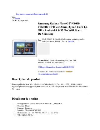 http://astore.amazon.fr/budisantosodi-21
Panier
Détails sur le produit
Samsung Galaxy Note GT-N8000
Tablette 10'1( 255.8mm) Quad Core 1,4
GHz Android 4.0 32 Go Wifi Blanc
De Samsung
Prix:
EUR 596,29 & éligible à la livraison gratuite pour les
commandes de plus de 15 euros. Détails
Disponibilité: Habituellement expédié sous 24 h
Expédié et vendu par Amazon.fr
13 Disponible neuf ou d'occasion EUR 450,99
Moyenne des commentaires client:
(15 commentaires clients)
Description du produit
Samsung Galaxy Note 10-1 - Tablette - Android 4-0 - 32 Go - 10-1- TFT - 1280 x 800 - -
Appareil-photo arri re appareil-photo avant - h te USB - Logement microSD - Wi-Fi- Bluetooth -
3G - blanc
Détails sur le produit
 Rang parmi les ventes Amazon: #2109 dans Ordinateurs
 Couleur: Blanc
 Marque: Samsung
 Modèle: GT-N8000ZWEXEF
 Dimensions: .35" h x 7.09" l x 10.31" L, 1.32 livres
 UC: 5X86 1.4 GHz
 