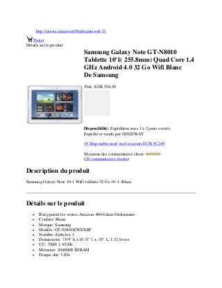 http://astore.amazon.fr/budisantosodi-21
Panier
Détails sur le produit
Samsung Galaxy Note GT-N8010
Tablette 10'1( 255.8mm) Quad Core 1,4
GHz Android 4.0 32 Go Wifi Blanc
De Samsung
Prix: EUR 554,50
Disponibilité: Expédition sous 1 à 2 jours ouvrés
Expédié et vendu par GOLDWAY
16 Disponible neuf ou d'occasion EUR 362,49
Moyenne des commentaires client:
(28 commentaires clients)
Description du produit
Samsung Galaxy Note 10-1 WiFi tablette 32 Go 10-1- Blanc
Détails sur le produit
 Rang parmi les ventes Amazon: #848 dans Ordinateurs
 Couleur: Blanc
 Marque: Samsung
 Modèle: GT-N8010ZWEXEF
 Nombre d'articles: 1
 Dimensions: 7.09" h x 10.31" l x .35" L, 1.32 livres
 UC: 5X86 1.4 GHz
 Mémoire: 2048MB SDRAM
 Disque dur: 32Go
 