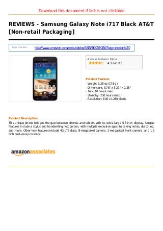 Download this document if link is not clickable
REVIEWS - Samsung Galaxy Note i717 Black AT&T
[Non-retail Packaging]
Product Details :
http://www.amazon.com/exec/obidos/ASIN/B0092GJNII?tag=sriodonk-20
Average Customer Rating
4.3 out of 5
Product Feature
Weight 6.28 oz (178 g)q
Dimensions 5.78" x 3.27" x 0.38"q
Talk: 10 hours max.q
Standby: 250 hours max.q
Resolution: 800 x 1280 pixelsq
Product Description
This unique phone bridges the gap between phones and tablets with its extra-large 5.3-inch display. Unique
features include a stylus and handwriting recognition, with multiple exclusive apps for taking notes, sketching,
and more. Other key features include 4G LTE data, 8-megapixel camera, 2-megapixel front camera, and 1.5
GHz dual-core processor.
 