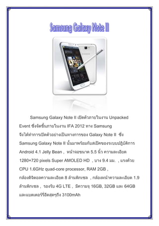 Samsung Galaxy Note II                            Unpacked

Event                          IFA 2012       Samsung

                                          Galaxy Note II

Samsung Galaxy Note II

Android 4.1 Jelly Bean ,                  5.5

1280×720 pixels Super AMOLED HD ,                9.4       ,

CPU 1.6GHz quad-core processor, RAM 2GB ,

                           8              ,                       1.9

          ,        4G LTE ,               16GB, 32GB           64GB

                      3100mAh
 