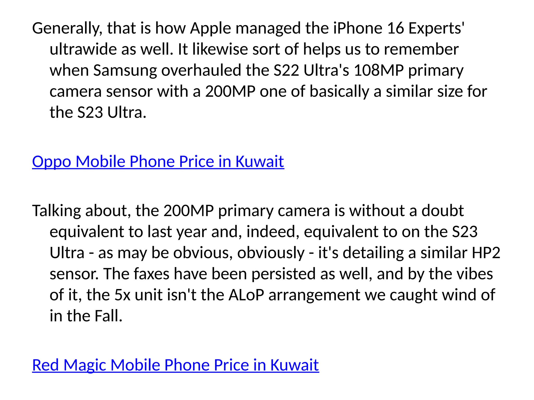 Generally, that is how Apple managed the iPhone 16 Experts'
ultrawide as well. It likewise sort of helps us to remember
when Samsung overhauled the S22 Ultra's 108MP primary
camera sensor with a 200MP one of basically a similar size for
the S23 Ultra.
Oppo Mobile Phone Price in Kuwait
Talking about, the 200MP primary camera is without a doubt
equivalent to last year and, indeed, equivalent to on the S23
Ultra - as may be obvious, obviously - it's detailing a similar HP2
sensor. The faxes have been persisted as well, and by the vibes
of it, the 5x unit isn't the ALoP arrangement we caught wind of
in the Fall.
Red Magic Mobile Phone Price in Kuwait
 