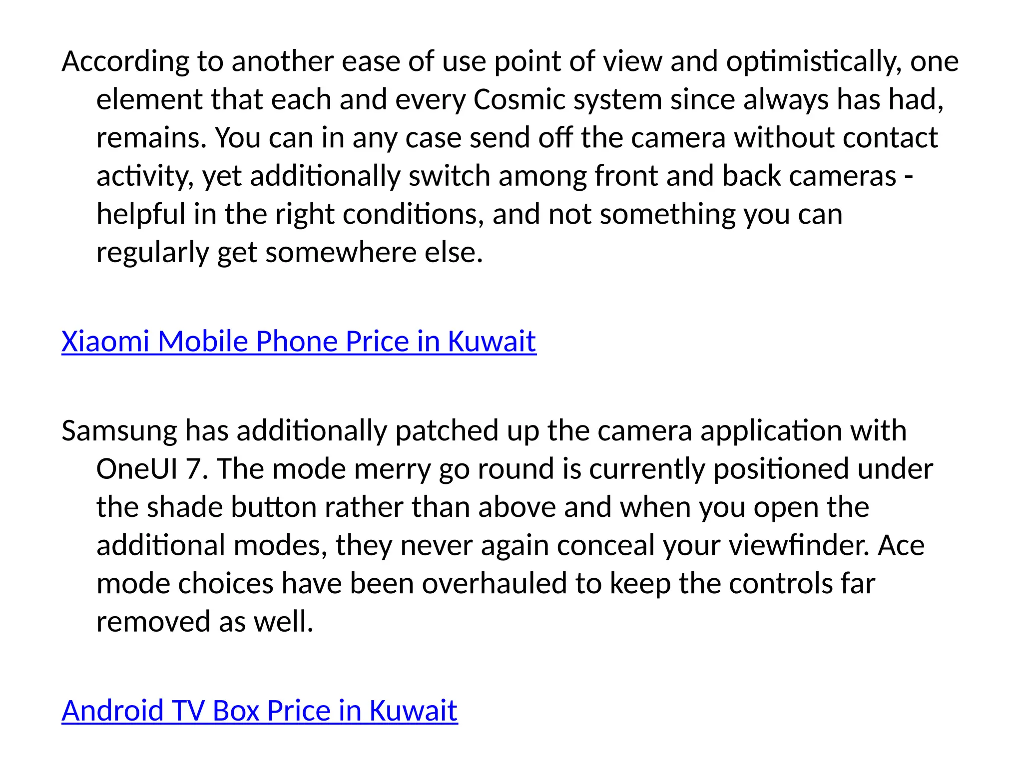 According to another ease of use point of view and optimistically, one
element that each and every Cosmic system since always has had,
remains. You can in any case send off the camera without contact
activity, yet additionally switch among front and back cameras -
helpful in the right conditions, and not something you can
regularly get somewhere else.
Xiaomi Mobile Phone Price in Kuwait
Samsung has additionally patched up the camera application with
OneUI 7. The mode merry go round is currently positioned under
the shade button rather than above and when you open the
additional modes, they never again conceal your viewfinder. Ace
mode choices have been overhauled to keep the controls far
removed as well.
Android TV Box Price in Kuwait
 
