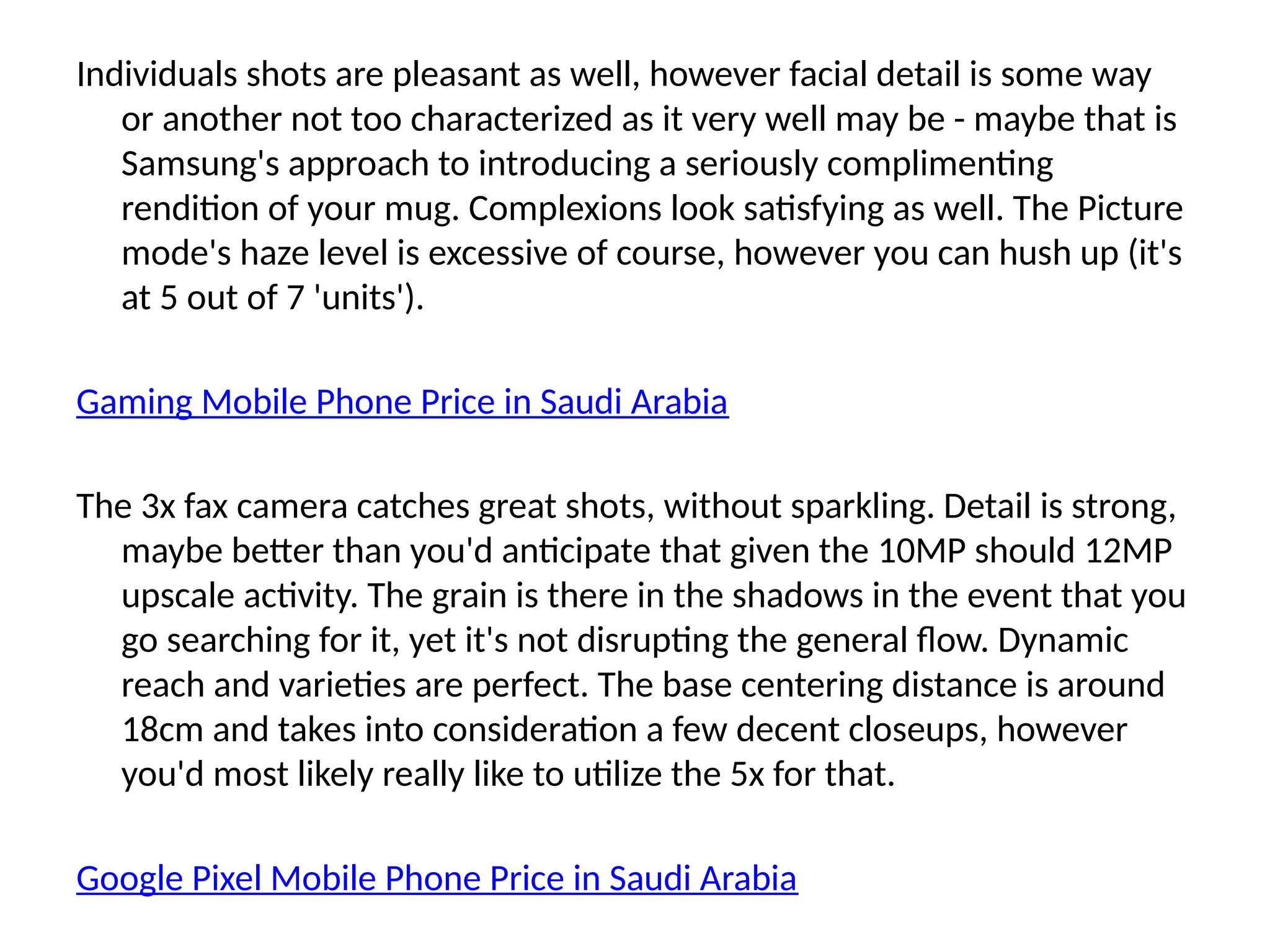 Individuals shots are pleasant as well, however facial detail is some way
or another not too characterized as it very well may be - maybe that is
Samsung's approach to introducing a seriously complimenting
rendition of your mug. Complexions look satisfying as well. The Picture
mode's haze level is excessive of course, however you can hush up (it's
at 5 out of 7 'units').
Gaming Mobile Phone Price in Saudi Arabia
The 3x fax camera catches great shots, without sparkling. Detail is strong,
maybe better than you'd anticipate that given the 10MP should 12MP
upscale activity. The grain is there in the shadows in the event that you
go searching for it, yet it's not disrupting the general flow. Dynamic
reach and varieties are perfect. The base centering distance is around
18cm and takes into consideration a few decent closeups, however
you'd most likely really like to utilize the 5x for that.
Google Pixel Mobile Phone Price in Saudi Arabia
 