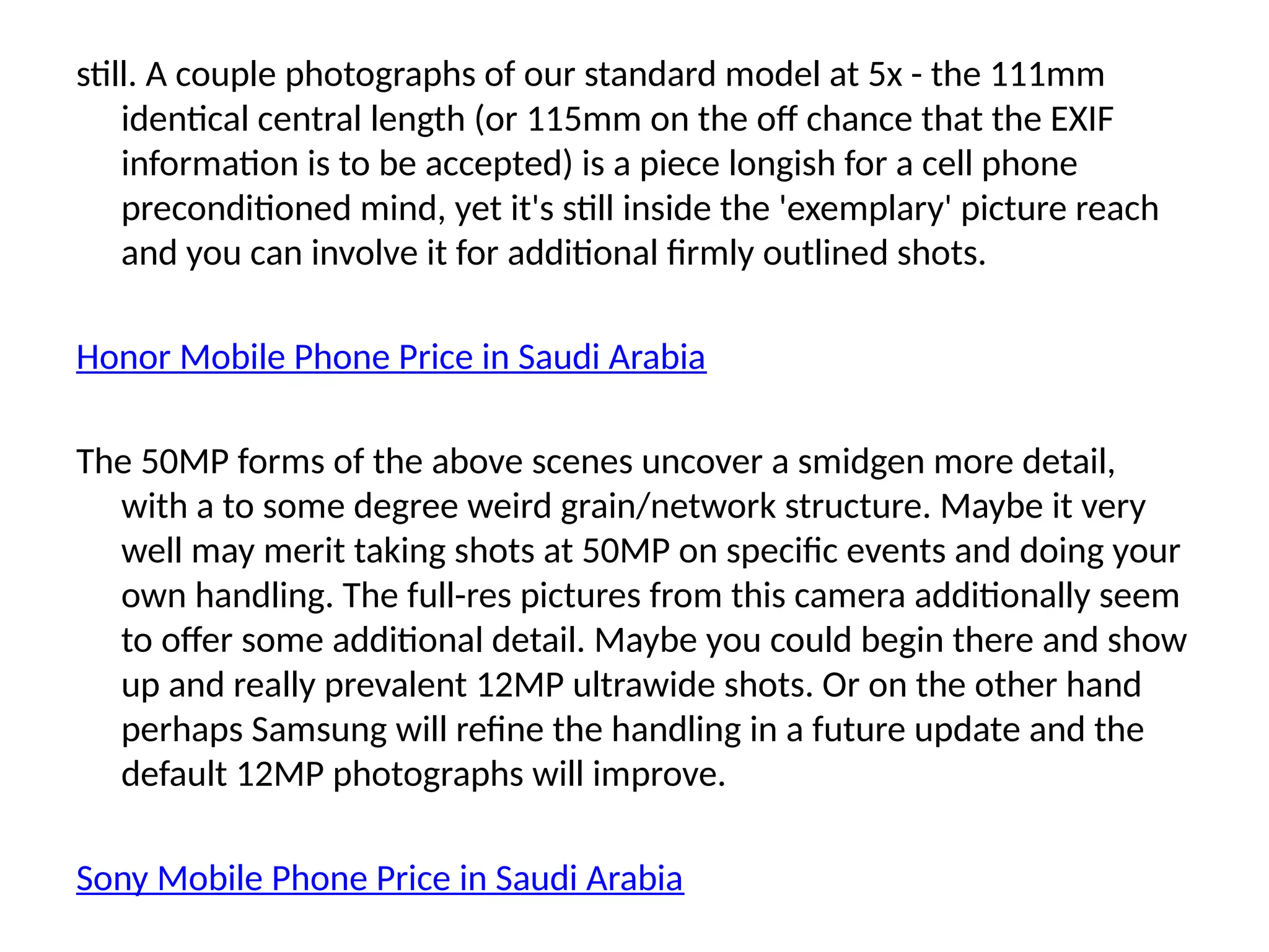 still. A couple photographs of our standard model at 5x - the 111mm
identical central length (or 115mm on the off chance that the EXIF
information is to be accepted) is a piece longish for a cell phone
preconditioned mind, yet it's still inside the 'exemplary' picture reach
and you can involve it for additional firmly outlined shots.
Honor Mobile Phone Price in Saudi Arabia
The 50MP forms of the above scenes uncover a smidgen more detail,
with a to some degree weird grain/network structure. Maybe it very
well may merit taking shots at 50MP on specific events and doing your
own handling. The full-res pictures from this camera additionally seem
to offer some additional detail. Maybe you could begin there and show
up and really prevalent 12MP ultrawide shots. Or on the other hand
perhaps Samsung will refine the handling in a future update and the
default 12MP photographs will improve.
Sony Mobile Phone Price in Saudi Arabia
 