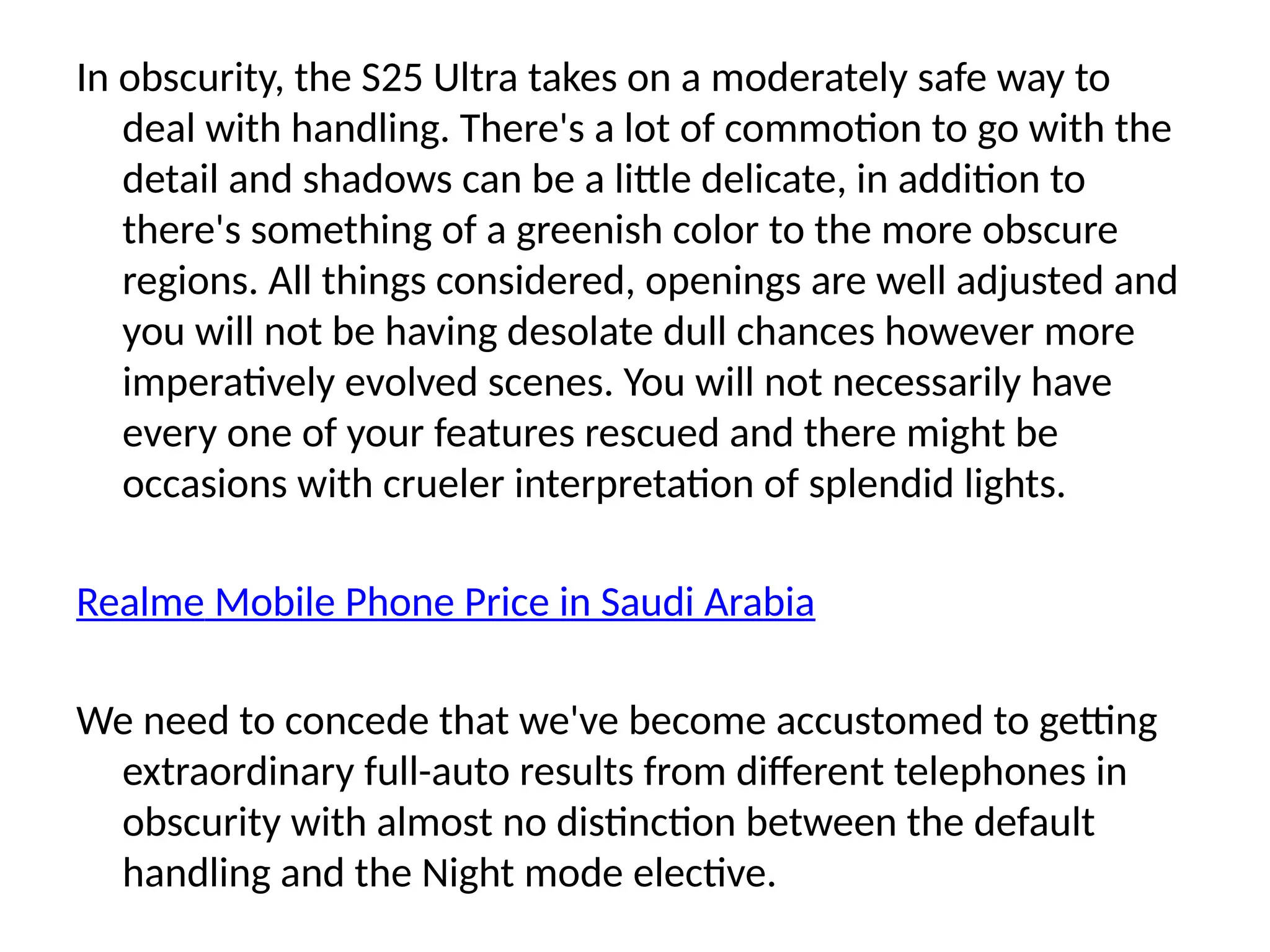 In obscurity, the S25 Ultra takes on a moderately safe way to
deal with handling. There's a lot of commotion to go with the
detail and shadows can be a little delicate, in addition to
there's something of a greenish color to the more obscure
regions. All things considered, openings are well adjusted and
you will not be having desolate dull chances however more
imperatively evolved scenes. You will not necessarily have
every one of your features rescued and there might be
occasions with crueler interpretation of splendid lights.
Realme Mobile Phone Price in Saudi Arabia
We need to concede that we've become accustomed to getting
extraordinary full-auto results from different telephones in
obscurity with almost no distinction between the default
handling and the Night mode elective.
 