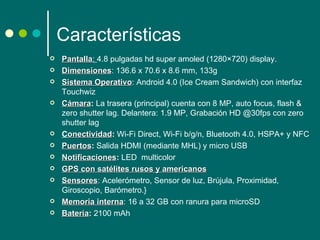 Características
   Pantalla: 4.8 pulgadas hd super amoled (1280×720) display.
    Pantalla
   Dimensiones: 136.6 x 70.6 x 8.6 mm, 133g
    Dimensiones
   Sistema Operativo: Android 4.0 (Ice Cream Sandwich) con interfaz 
              Operativo
    Touchwiz
   Cámara: La trasera (principal) cuenta con 8 MP, auto focus, flash & 
    Cámara
    zero shutter lag. Delantera: 1.9 MP, Grabación HD @30fps con zero 
    shutter lag
   Conectividad: Wi-Fi Direct, Wi-Fi b/g/n, Bluetooth 4.0, HSPA+ y NFC
     onectividad
   Puertos: Salida HDMI (mediante MHL) y micro USB
    Puertos
   Notificaciones: LED  multicolor
    Notificaciones
   GPS con satélites rusos y americanos 
                                  americanos
   Sensores: Acelerómetro, Sensor de luz, Brújula, Proximidad, 
    Sensores
    Giroscopio, Barómetro.} 
   Memoria interna: 16 a 32 GB con ranura para microSD
               interna
   Batería: 2100 mAh 
    Batería
 
