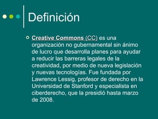 Definición
   Creative Commons (CC) es una 
                          (CC)
    organización no gubernamental sin ánimo 
    de lucro que desarrolla planes para ayudar 
    a reducir las barreras legales de la 
    creatividad, por medio de nueva legislación 
    y nuevas tecnologías. Fue fundada por 
    Lawrence Lessig, profesor de derecho en la 
    Universidad de Stanford y especialista en 
    ciberderecho, que la presidió hasta marzo 
    de 2008. 
 