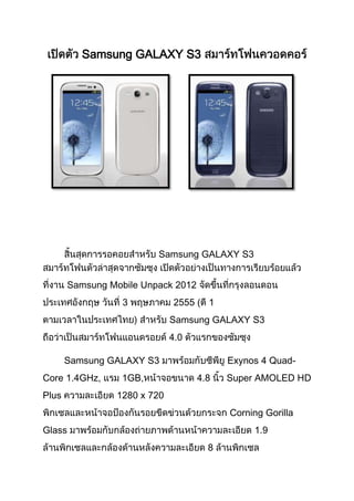 Samsung GALAXY S3




                         Samsung GALAXY S3


       Samsung Mobile Unpack 2012
                  3          2555 ( 1
                             Samsung GALAXY S3
                             4.0

       Samsung GALAXY S3                  Exynos 4 Quad-
Core 1.4GHz,      1GB,              4.8   Super AMOLED HD
Plus            1280 x 720
                                          Corning Gorilla
Glass                                          1.9
                                      8
 